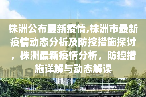 株洲公布最新疫情,株洲市最新疫情动态分析及防控措施探讨，株洲最新疫情分析，防控措施详解与动态解读