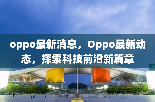 oppo最新消息，Oppo最新动态，探索科技前沿新篇章