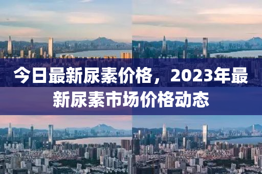 今日最新尿素价格，2023年最新尿素市场价格动态