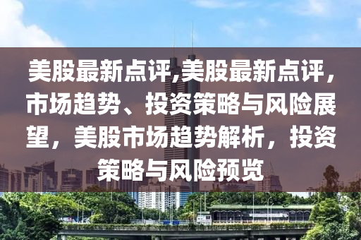 美股最新点评,美股最新点评，市场趋势、投资策略与风险展望，美股市场趋势解析，投资策略与风险预览