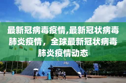 最新冠病毒疫情,最新冠状病毒肺炎疫情，全球最新冠状病毒肺炎疫情动态