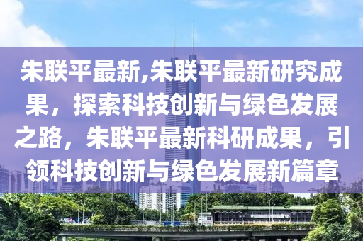 朱联平最新,朱联平最新研究成果，探索科技创新与绿色发展之路，朱联平最新科研成果，引领科技创新与绿色发展新篇章