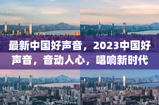 最新中国好声音，2023中国好声音，音动人心，唱响新时代