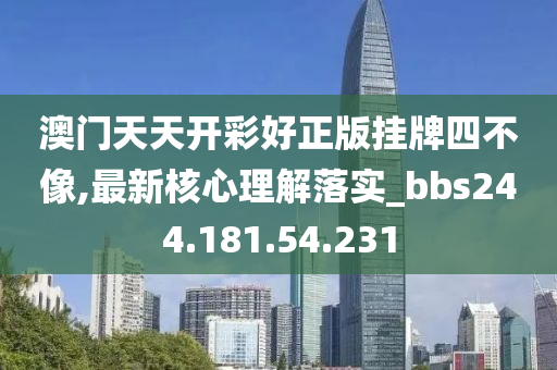 澳门天天开彩好正版挂牌四不像,最新核心理解落实_bbs244.181.54.231