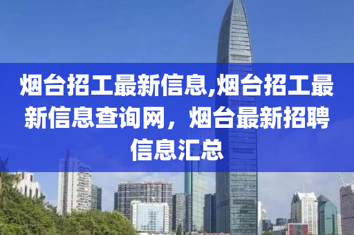 烟台招工最新信息,烟台招工最新信息查询网，烟台最新招聘信息汇总