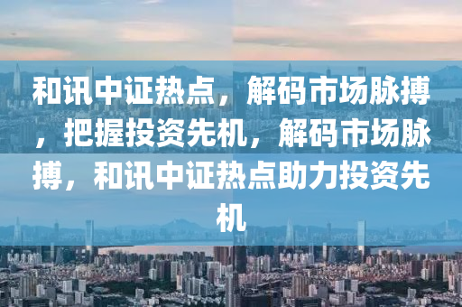 和讯中证热点，解码市场脉搏，把握投资先机，解码市场脉搏，和讯中证热点助力投资先机