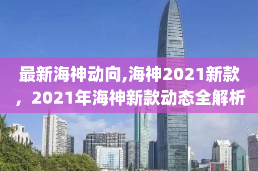 最新海神动向,海神2021新款，2021年海神新款动态全解析