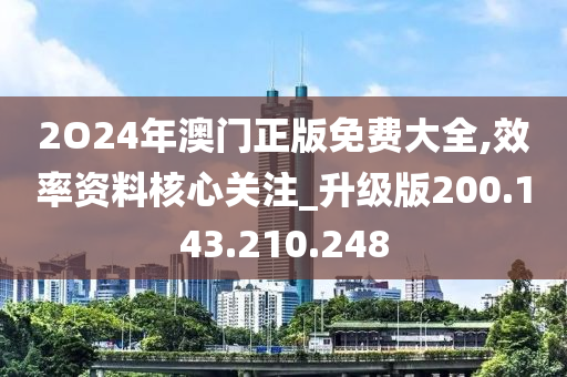 2O24年澳门正版免费大全,效率资料核心关注_升级版200.143.210.248