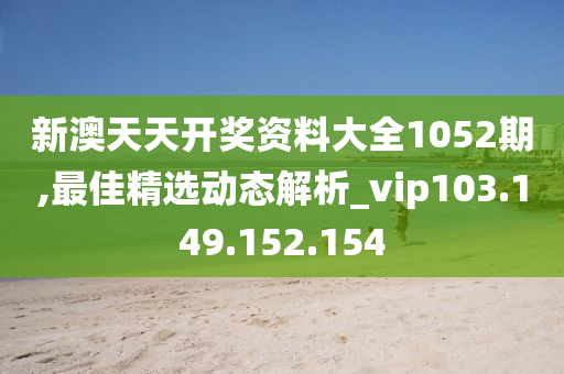 新澳天天开奖资料大全1052期,最佳精选动态解析_vip103.149.152.154