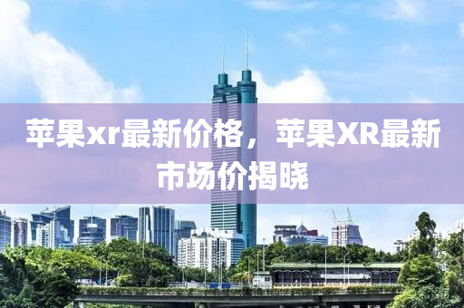 苹果xr最新价格，苹果XR最新市场价揭晓