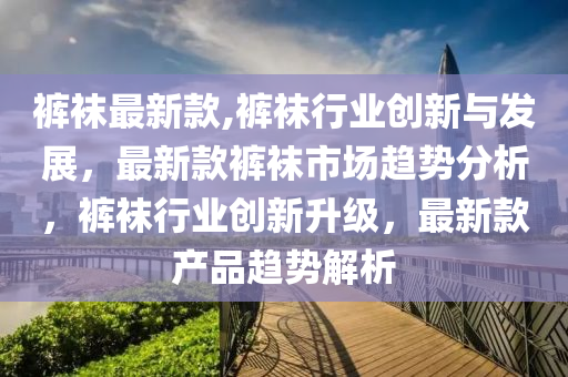 裤袜最新款,裤袜行业创新与发展，最新款裤袜市场趋势分析，裤袜行业创新升级，最新款产品趋势解析