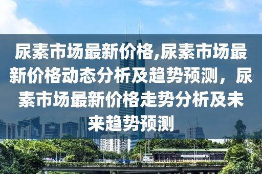 尿素市场最新价格,尿素市场最新价格动态分析及趋势预测，尿素市场最新价格走势分析及未来趋势预测