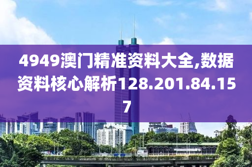 4949澳门精准资料大全,数据资料核心解析128.201.84.157