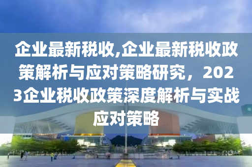 企业最新税收,企业最新税收政策解析与应对策略研究，2023企业税收政策深度解析与实战应对策略