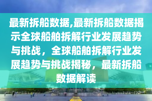 最新拆船数据,最新拆船数据揭示全球船舶拆解行业发展趋势与挑战，全球船舶拆解行业发展趋势与挑战揭秘，最新拆船数据解读