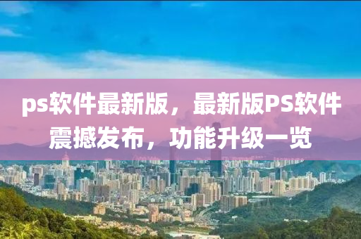 ps软件最新版，最新版PS软件震撼发布，功能升级一览