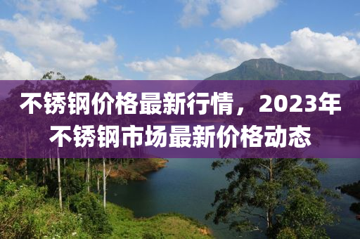 不锈钢价格最新行情，2023年不锈钢市场最新价格动态