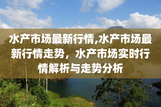 水产市场最新行情,水产市场最新行情走势，水产市场实时行情解析与走势分析