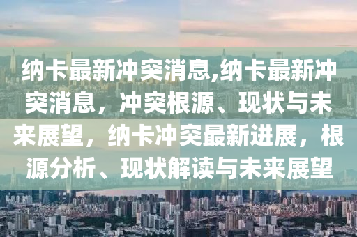 纳卡最新冲突消息,纳卡最新冲突消息，冲突根源、现状与未来展望，纳卡冲突最新进展，根源分析、现状解读与未来展望