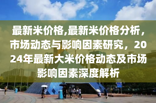 最新米价格,最新米价格分析，市场动态与影响因素研究，2024年最新大米价格动态及市场影响因素深度解析