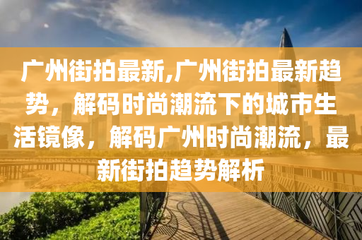 广州街拍最新,广州街拍最新趋势，解码时尚潮流下的城市生活镜像，解码广州时尚潮流，最新街拍趋势解析