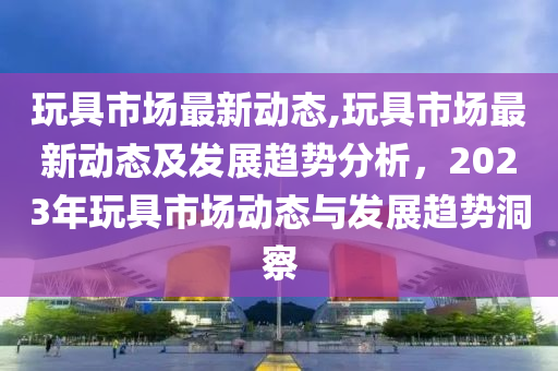 玩具市场最新动态,玩具市场最新动态及发展趋势分析，2023年玩具市场动态与发展趋势洞察