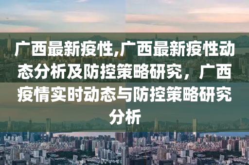 广西最新疫性,广西最新疫性动态分析及防控策略研究，广西疫情实时动态与防控策略研究分析