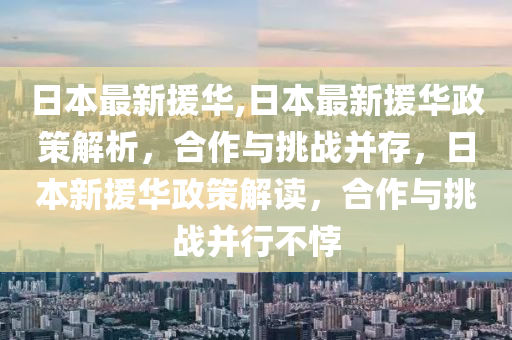 日本最新援华,日本最新援华政策解析，合作与挑战并存，日本新援华政策解读，合作与挑战并行不悖