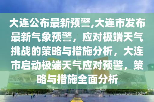 大连公布最新预警,大连市发布最新气象预警，应对极端天气挑战的策略与措施分析，大连市启动极端天气应对预警，策略与措施全面分析