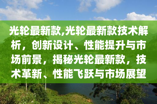 光轮最新款,光轮最新款技术解析，创新设计、性能提升与市场前景，揭秘光轮最新款，技术革新、性能飞跃与市场展望