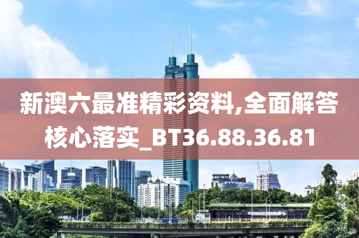 新澳六最准精彩资料,全面解答核心落实_BT36.88.36.81