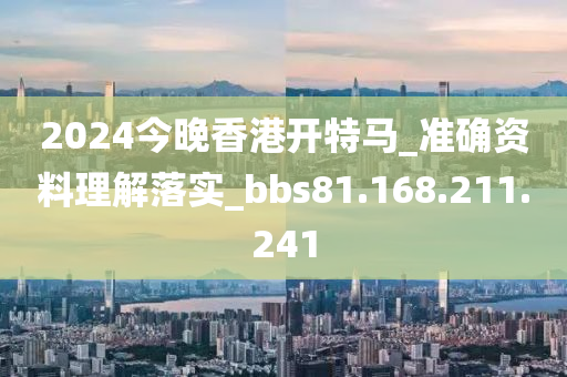 2024今晚香港开特马_准确资料理解落实_bbs81.168.211.241