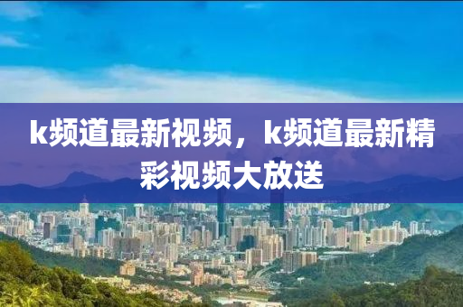 k频道最新视频，k频道最新精彩视频大放送