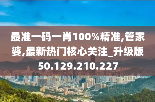 最准一码一肖100%精准,管家婆,最新热门核心关注_升级版50.129.210.227