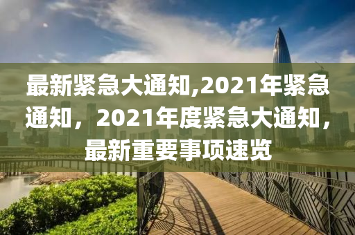 最新紧急大通知,2021年紧急通知，2021年度紧急大通知，最新重要事项速览