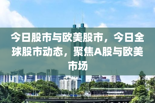 今日股市与欧美股市，今日全球股市动态，聚焦A股与欧美市场