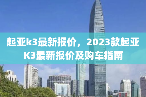 起亚k3最新报价，2023款起亚K3最新报价及购车指南