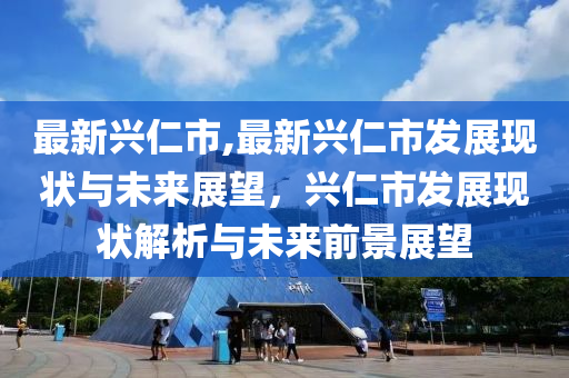 最新兴仁市,最新兴仁市发展现状与未来展望，兴仁市发展现状解析与未来前景展望