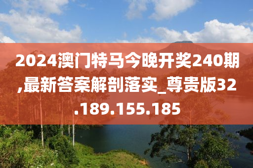 2024澳门特马今晚开奖240期,最新答案解剖落实_尊贵版32.189.155.185