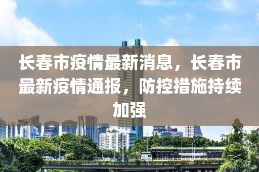 长春市疫情最新消息，长春市最新疫情通报，防控措施持续加强