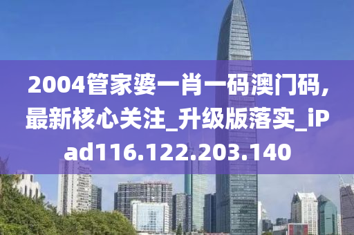 2004管家婆一肖一码澳门码,最新核心关注_升级版落实_iPad116.122.203.140