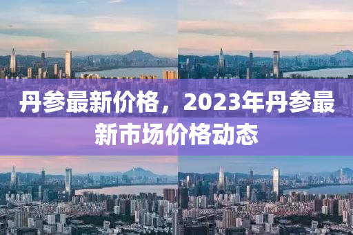 丹参最新价格，2023年丹参最新市场价格动态