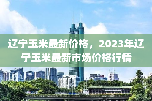 辽宁玉米最新价格，2023年辽宁玉米最新市场价格行情