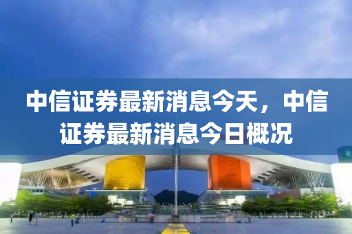 中信证券最新消息今天，中信证券最新消息今日概况