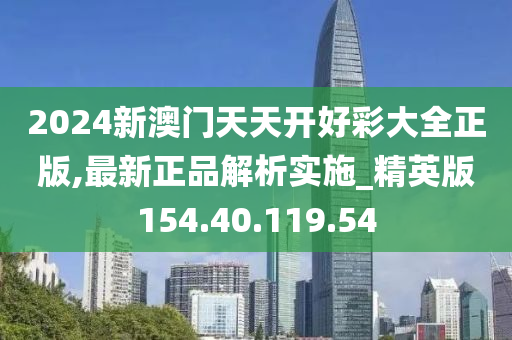 2024新澳门天天开好彩大全正版,最新正品解析实施_精英版154.40.119.54