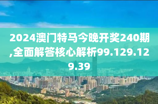 2024澳门特马今晚开奖240期,全面解答核心解析99.129.129.39