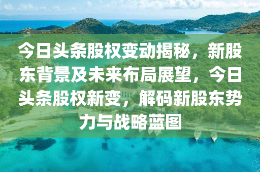 今日头条股权变动揭秘，新股东背景及未来布局展望，今日头条股权新变，解码新股东势力与战略蓝图