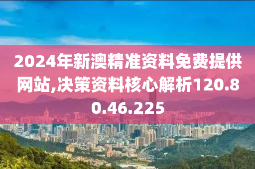 2024年新澳精准资料免费提供网站,决策资料核心解析120.80.46.225