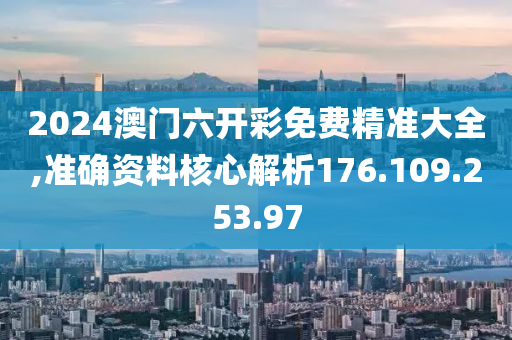 2024澳门六开彩免费精准大全,准确资料核心解析176.109.253.97