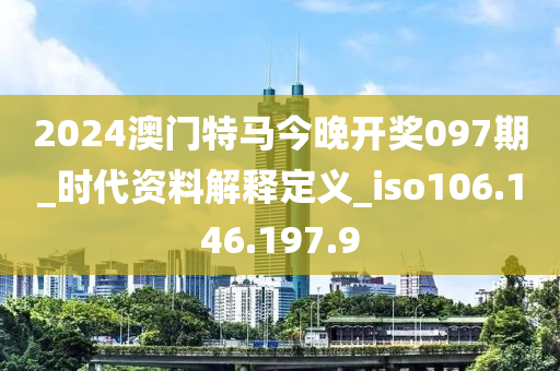 2024澳门特马今晚开奖097期_时代资料解释定义_iso106.146.197.9